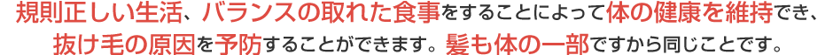 規則正しい生活、バランスの取れた食事をすることによって体がの健康を維持でき、抜け毛の原因を予防することができます。髪も体の一部ですから同じことです。