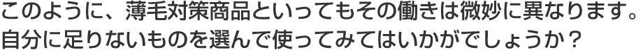 このように、薄毛対策商品といってもその働きは微妙に異なります。自分に足りないものを選んで使ってみてはいかがでしょうか？